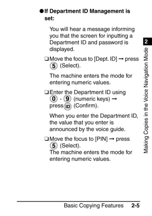 Page 571
Basic Copying Features2-5
2
Making Copies in the Voice Navigation Mode
If Department ID Management is 
set:
You will hear a message informing 
you that the screen for inputting a 
Department ID and password is 
displayed.
❑ Move the focus to [Dept. ID]   press 
 (Select).
The machine enters the mode for 
entering numeric values. 
❑ Enter the Department ID using 
 -   (numeric keys)   
press  (Con ﬁrm).
When you enter the Department ID, 
the value that you enter is 
announced by the voice guide. 
❑...