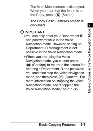 Page 591
Basic Copying Features2-7
2
Making Copies in the Voice Navigation Mode
The Main Menu screen is displayed. 
When you hear that the focus is on 
the Copy, press   (Select).
The Copy Basic Features screen is 
displayed.
IMPORTANT
•You can only enter your Department ID 
and password while in the Voice 
Navigation mode. However, setting up 
Department ID Management is not 
possible in the Voice Navigation mode.
•When you are using the Voice 
Navigation mode, you cannot press 
 (Con ﬁrm) to return to the...