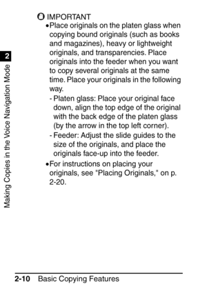 Page 62Making Copies in the Voice Navigation Mode
1
2
Basic Copying Features
2-10
IMPORTANT
•Place originals on the platen glass when 
copying bound originals (such as books 
and magazines), heavy or lightweight 
originals, and transparencies. Place 
originals into the feeder when you want 
to copy several originals at the same 
time. Place your originals in the following 
way.
- Platen glass: Place your original face 
down, align the top edge of the original 
with the back edge of the platen glass 
(by the...