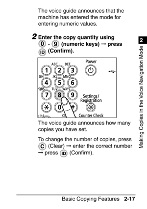 Page 691
Basic Copying Features2-17
2
Making Copies in the Voice Navigation Mode
The voice guide announces that the 
machine has entered the mode for 
entering numeric values.
2Enter the copy quantity using 
 -    (numeric keys)   press 
 (Con ﬁrm).
The voice guide announces how many 
copies you have set.
To change the number of copies, press   (Clear)   enter the correct number 
  press   (Con ﬁrm). 
 