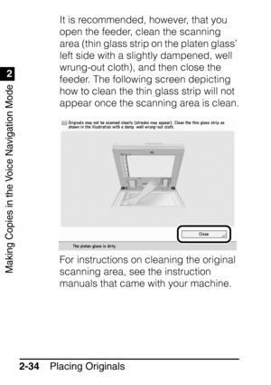 Page 86Making Copies in the Voice Navigation Mode
1
2
Placing Originals
2-34 It is recommended, however, that you 
open the feeder, clean the scanning 
area (thin glass strip on the platen glass’ 
left side with a slightly dampened, well 
wrung-out cloth), and then close the 
feeder. The following screen depicting 
how to clean the thin glass strip will not 
appear once the scanning area is clean.
For instructions on cleaning the original 
scanning area, see the instruction 
manuals that came with your machine.
 