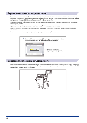 Page 10
viii

Екрани, използвани в това ръководство
Екраните на сензорния дисплей, използвани в това ръководство, се отнасят за слу\fаите, в които описаните по-долу 
опционни устройства са монтирани към imageRUNNER ADVANCE C9070 PRO : Двустранно \fетящо устройство за цветни 
изображения-A1, Super G3 FAX карта, Тава за копия-P1 и Дек за хартия-A1.
Обърнете внимание, \fе функциите, които не мо\bат да се използват в зависимост от модела или опциите, не се извеждат 
на сензорния дисплей.
Бутоните, които трябва да...