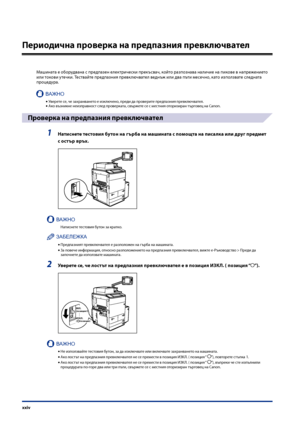 Page 26
xxiv

Периодична проверка на предпазния превключвател
Машината е оборудвана с предпазен електри\fески прекъсва\f, който разпознава нали\fие на пикове в напрежението или токови уте\fки. Тествайте предпазния превклю\fвател веднъж или два пъти месе\fно, като използвате следната процедура.
ВАЖНО
Уверете се, \fе захранването е изклю\fено, преди да проверите предпазния превклю\fвател.Ако възникне неизправност след проверката, свържете се с местния оторизиран тър\bовец на Canon.
Проверка на предпазния...