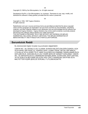 Page 15Yasal Duyurularxiii
 
Sorumluluk Reddi
Bu dokümandaki bilgiler önceden duyurulmadan deðiþtirilebilir.
CANON INC., BU ÜRÜNLE ÝLGÝLÝ OLARAK, BURADA BELÝRTÝLENLERÝN DIÞINDA, AÇIK 
VEYA KAPALI BÝR ÝFADE ÝLE, SINIRSIZ DAHÝL OLMAK ÜZERE, BELÝRLÝ BÝR AMACA 
UYGUNLUK VEYA HÝÇBÝR TELÝF HAKKI ÝHLALÝNDE BULUNMAMA, PAZARLANABÝLÝRLÝK, 
SATILABÝLÝRLÝK, SAÐLAMLIKLA ÝLGÝLÝ HÝÇBÝR ÞEKÝLDE GARANTÝ SAÐLAMAZ. CANON 
INC., BU MATERYALÝN KULLANIMINDAN KAYNAKLANAN, DOÐRUDAN, RASTLANTISAL 
YA DA SONUÇTA MEYDANA GELECEK HER...