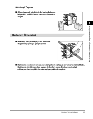Page 35Kurulum Yeri ve Kullaným1-7
Bu Makineyi Kullanmaya Baþlamadan Önce
1
Makineyi Taþýma
■Cihazý taþýmak istediðinizde, bulunduðunuz 
bölgedeki yetkili Canon satýcýsýný önceden 
arayýn.
 
Kullaným Önlemleri
■Makineyi parçalamaya ya da üzerinde 
deðiþiklik yapmaya çalýþmayýnýz.
■Makinenin içerisindeki bazý parçalar yüksek voltaj ve ýsýya maruz kalmaktadýr. 
Makinenin içini incelerken uygun önlemleri alýnýz. Bu kýlavuzda sözü 
edilmeyen herhangi bir incelemeyi gerçekleþtirmeyiniz.
CLC5151_USERS_TRK.book  Page...