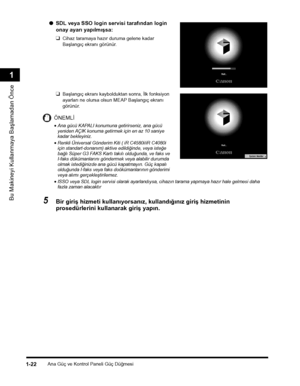 Page 50Ana Güç ve Kontrol Paneli Güç Düðmesi1-22
Bu Makineyi Kullanmaya Baþlamadan Önce
1
●SDL veya SSO login servisi tarafýndan login 
onay ayarý yapýlmýþsa:
❑Cihaz taramaya hazýr duruma gelene kadar 
Baþlangýç ekraný görünür.
❑Baþlangýç ekraný kaybolduktan sonra, Ýlk fonksiyon 
ayarlarý ne olursa olsun MEAP Baþlangýç ekraný 
görünür. 
ÖNEMLÝ
•Ana gücü KAPALI konumuna getirirseniz, ana gücü yeniden AÇIK konuma getirmek için en az 10 saniye kadar bekleyiniz.
•Renkli Üniversal Gönderim Kiti ( iR C4580i/iR C4080i...