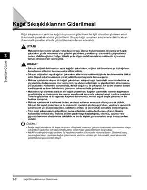 Page 70Kaðýt Sýkýþýklýklarýnýn Giderilmesi3-2
Sorunlarý Çözme
3
Kaðýt Sýkýþýklýklarýnýn Giderilmesi
UYARI
Kaðýt sýkýþmasýnýn yerini ve kaðýt sýkýþmasýnýn giderilmesi ile ilgili talimatlarý gösteren ekran 
dokunmatik panel ekranýnda görüntülenir. Sýkýþan kaðýt tamamen temizlenene dek bu ekran 
dokunmatik panelde art arda görüntülenmeye devam edecektir.
Makinenin içerisinde yüksek voltaj taþýyan bazý alanlar bulunmaktadýr. Sýkýþmýþ bir kaðýdý çýkarýrken ya da makinenin içini gözden geçirirken, yanýklara ya da...