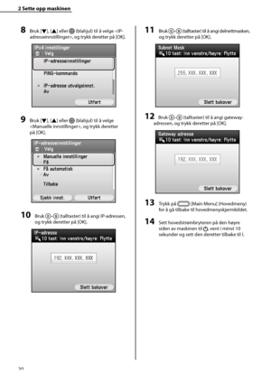 Page 22
20
2 Sette opp maskinen 
8 Bruk [Ý], [
Û ] eller  (blahjul) til å velge , og trykk deretter på [OK].
9 Bruk [ Ý], [
Û ] eller  (blahjul) til å velge 
, og trykk deretter 
på [OK].
10 Bruk – (talltaster) til å angi IP-adressen, 
og trykk deretter på [OK].
11 Bruk – (talltaster) til å angi delnettmasken, 
og trykk deretter på [OK].
12 Bruk – (talltaster) til å angi gateway-
adressen, og trykk deretter på [OK].
13 Trykk på  [Main Menu] (Hovedmeny) 
for å gå tilbake til hovedmenyskjermbildet.
14 Sett...