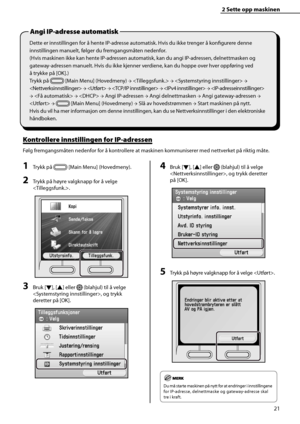 Page 23
21
2 Sette opp maskinen 
Dette er innstillingen for å hente IP-adresse automatisk. Hvis du ikke trenger å konfi gurere denne 
innstillingen manuelt, følger du fremgangsmåten nedenfor.
(Hvis maskinen ikke kan hente IP-adressen automatisk, kan du angi IP-adressen, delnettmasken og 
gateway-adressen manuelt. Hvis du ikke kjenner verdiene, kan du hoppe over hver oppføring ved 
å trykke på [OK].)
Trykk på 
 [Main Menu] (Hovedmeny)  →   →   → 
  →   →   →   →  
→    →   → Angi IP-adressen  → Angi...