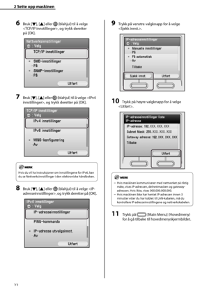 Page 24
22
2 Sette opp maskinen 
6 Bruk [Ý], [
Û ] eller  (blahjul) til å velge 
, og trykk deretter 
på [OK].
7 Bruk [ Ý], [
Û ] eller  (blahjul) til å velge , og trykk deretter på [OK].
Hvis du vil ha instruksjoner om innstillingene for IPv6, kan 
du se Nettverksinnstillinger i den elektroniske håndboken.
8 Bruk [ Ý], [
Û ] eller  (blahjul) til å velge , og trykk deretter på [OK].
9 Trykk på venstre valgknapp for å velge 
.
10 Trykk på høyre valgknapp for å velge 
.
Hvis maskinen kommuniserer med...