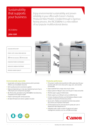 Page 1you can
COLOUR OFFICE MFP
PRINT, COPY, SCAN, SEND AND FAX
30 PPM IN COLOUR, 35 PPM IN BW
MANUFACTURED SUSTAINABLY
REDUCED CARBON FOOTPRINT
PROVEN CANON QUALITY
Enjoy environmental sustainability and proven 
reliability in your office with Canon’s Factory 
Produced New Models. Created through a rigorous 
factory process, the iRC3580Ne is a new edition   
of our popular multifunctional device.
 
iRC3580Ne
Sustainability 
that supports 
your business
Environmentally responsible
•  Sustainable and rigorous...