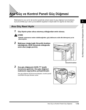 Page 47Ana Güç ve Kontrol Paneli Güç Düðmesi1-19
Bu Makineyi Kullanmaya Baþlamadan Önce
1
Ana Güç ve Kontrol Paneli Güç Düðmesi
Makinede bir ana ve bir de kontrol panelinde olmak üzere iki güç düðmesi bulunmaktadýr, 
bununla birlikte aþýrý akým ya da elektrik kaçaklarýný tespit eden bir sigorta da mevcuttur.
 
Ana Güç Nasýl Açýlýr
1Güç fiþinin prize sýkýca oturmuþ olduðundan emin olunuz.
UYARI
Elektrik çarpmasýna neden olabileceðinden, güç kablosunu ýslak elle takmayýnýz ya da çýkarmayýnýz.
2Makineye isteðe...