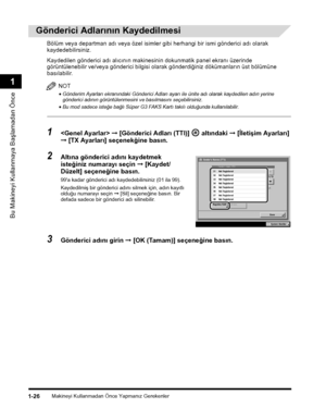 Page 54Makineyi Kullanmadan Önce Yapmanýz Gerekenler1-26
Bu Makineyi Kullanmaya Baþlamadan Önce
1
 
Gönderici Adlarýnýn Kaydedilmesi
Bölüm veya departman adý veya özel isimler gibi herhangi bir ismi gönderici adý olarak 
kaydedebilirsiniz.
Kaydedilen gönderici adý alýcýnýn makinesinin dokunmatik panel ekraný üzerinde 
görüntülenebilir ve/veya gönderici bilgisi olarak gönderdiðiniz dökümanlarýn üst bölümüne 
basýlabilir.
NOT
•Gönderim Ayarlarý ekranýndaki Gönderici Adlarý ayarý ile ünite adý olarak kaydedilen...