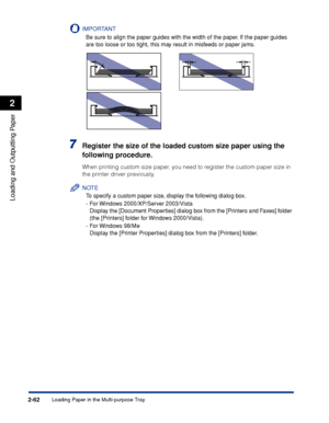 Page 105Loading Paper in the Multi-purpose Tray2-62
Loading and Outputting Paper
2
IMPORTANT
Be sure to align the paper guides with the width of the paper. If the paper guides 
are too loose or too tight, this may result in misfeeds or paper jams.
7Register the size of the loaded custom size paper using the 
following procedure.
When printing custom size paper, you need to register the custom paper size in 
the printer driver previously.
NOTE
To specify a custom paper size, display the following dialog box.
-For...