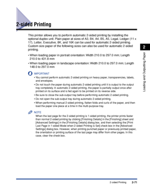 Page 1142-71
Loading and Outputting Paper
2
2-sided Printing
2-sided Printing
This printer allows you to perform automatic 2-sided printing by installing the 
optional duplex unit. Plain paper at sizes of A3, B4, A4, B5, A5, Legal, Ledger (11 x 
17), Letter, Executive, 8K, and 16K can be used for automatic 2-sided printing. 
Custom size paper of the following sizes can also be used for automatic 2-sided 
printing.
•When loading paper in portrait orientation: Width 210.0 to 297.0 mm; Length 
210.0 to 431.8 mm...