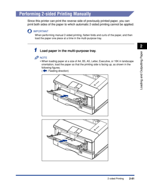 Page 1242-81
Loading and Outputting Paper
2
2-sided Printing
 
Performing 2-sided Printing Manually
Since this printer can print the reverse side of previously printed paper, you can 
print both sides of the paper to which automatic 2-sided printing cannot be applied.
IMPORTANT
When performing manual 2-sided printing, ﬂatten folds and curls of the paper, and then 
load the paper one piece at a time in the multi-purpose tray.
1Load paper in the multi-purpose tray.
NOTE
•When loading paper at a size of A4, B5, A5,...