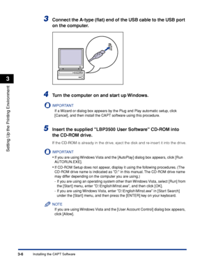 Page 1353-6Installing the CAPT Software
Setting Up the Printing Environment
3
3Connect the A-type (ﬂat) end of the USB cable to the USB port 
on the computer.
4Turn the computer on and start up Windows.
IMPORTANT
If a Wizard or dialog box appears by the Plug and Play automatic setup, click 
[Cancel], and then install the CAPT software using this procedure.
5Insert the supplied LBP3500 User Software CD-ROM into 
the CD-ROM drive.
If the CD-ROM is already in the drive, eject the disk and re-insert it into the...