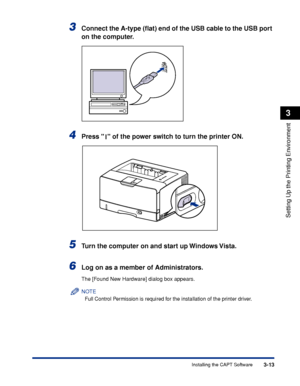 Page 1423-13Installing the CAPT Software
Setting Up the Printing Environment
3
3Connect the A-type (ﬂat) end of the USB cable to the USB port 
on the computer.
4Press   of the power switch to turn the printer ON.
5Turn the computer on and start up Windows Vista.
6Log on as a member of Administrators.
The [Found New Hardware] dialog box appears.
NOTE
Full Control Permission is required for the installation of the printer driver.
 