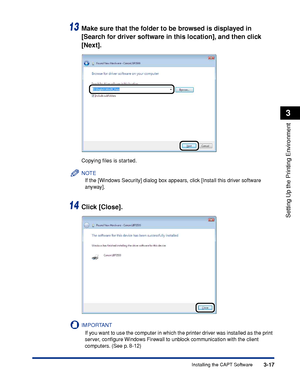 Page 1463-17Installing the CAPT Software
Setting Up the Printing Environment
3
13Make sure that the folder to be browsed is displayed in 
[Search for driver software in this location], and then click 
[Next].
Copying ﬁles is started.
NOTE
If the [Windows Security] dialog box appears, click [Install this driver software 
anyway].
14Click [Close].
IMPORTANT
If you want to use the computer in which the printer driver was installed as the print 
server, conﬁgure Windows Firewall to unblock communication with the...