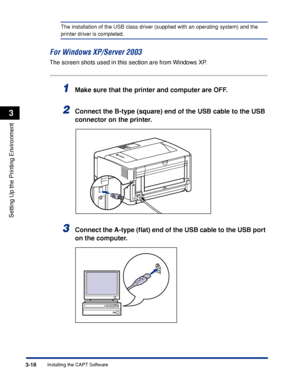 Page 1473-18Installing the CAPT Software
Setting Up the Printing Environment
3
The installation of the USB class driver (supplied with an operating system) and the 
printer driver is completed.
For Windows XP/Server 2003
The screen shots used in this section are from Windows XP.
1Make sure that the printer and computer are OFF.
2Connect the B-type (square) end of the USB cable to the USB 
connector on the printer.
3Connect the A-type (ﬂat) end of the USB cable to the USB port 
on the computer.
 