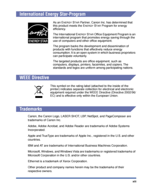 Page 16 xiii 
International Energy Star-Program 
WEEE Directive 
T rademarks 
Canon, the Canon Logo, LASER SHOT, LBP, NetSpot, and PageComposer are 
trademarks of Canon Inc.
Adobe, Adobe Acrobat, and Adobe Reader are trademarks of Adobe Systems 
Incorporated.
Apple and TrueType are trademarks of Apple Inc., registered in the U.S. and other 
countries.
IBM and AT are trademarks of International Business Machines Corporation.
Microsoft, Windows, and Windows Vista are trademarks or registered trademarks of...