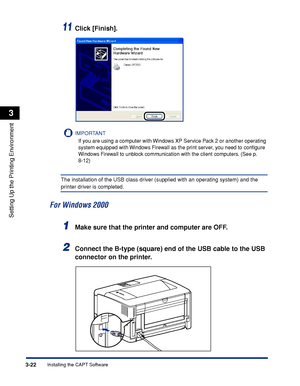 Page 1513-22Installing the CAPT Software
Setting Up the Printing Environment
3
11Click [Finish].
IMPORTANT
If you are using a computer with Windows XP Service Pack 2 or another operating 
system equipped with Windows Firewall as the print server, you need to conﬁgure 
Windows Firewall to unblock communication with the client computers. (See p. 
8-12)
The installation of the USB class driver (supplied with an operating system) and the 
printer driver is completed.
For Windows 2000
1Make sure that the printer and...