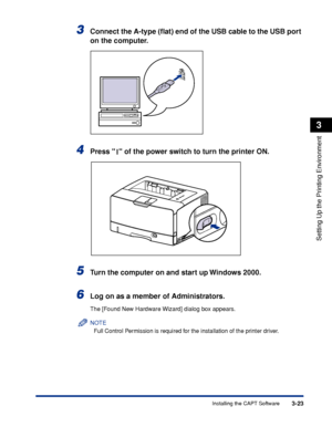Page 1523-23Installing the CAPT Software
Setting Up the Printing Environment
3
3Connect the A-type (ﬂat) end of the USB cable to the USB port 
on the computer.
4Press   of the power switch to turn the printer ON.
5Turn the computer on and start up Windows 2000.
6Log on as a member of Administrators.
The [Found New Hardware Wizard] dialog box appears.
NOTE
Full Control Permission is required for the installation of the printer driver.
 