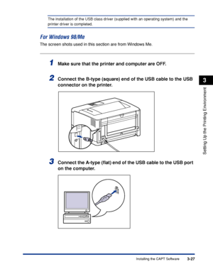 Page 1563-27Installing the CAPT Software
Setting Up the Printing Environment
3
The installation of the USB class driver (supplied with an operating system) and the 
printer driver is completed.
For Windows 98/Me
The screen shots used in this section are from Windows Me.
1Make sure that the printer and computer are OFF.
2Connect the B-type (square) end of the USB cable to the USB 
connector on the printer.
3Connect the A-type (ﬂat) end of the USB cable to the USB port 
on the computer.
 