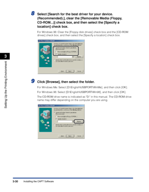 Page 1593-30Installing the CAPT Software
Setting Up the Printing Environment
3
8Select [Search for the best driver for your device. 
(Recommended).], clear the [Removable Media (Floppy, 
CD-ROM...)] check box, and then select the [Specify a 
location] check box.
For Windows 98: Clear the [Floppy disk drives] check box and the [CD-ROM 
drives] check box, and then select the [Specify a location] check box.
9Click [Browse], then select the folder.
For Windows Me: Select [D:\English\USBPORT\WinMe], and then click...