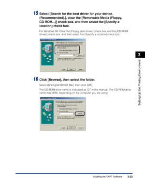 Page 1623-33Installing the CAPT Software
Setting Up the Printing Environment
3
15Select [Search for the best driver for your device. 
(Recommended).], clear the [Removable Media (Floppy, 
CD-ROM...)] check box, and then select the [Specify a 
location] check box.
For Windows 98: Clear the [Floppy disk drives] check box and the [CD-ROM 
drives] check box, and then select the [Specify a location] check box.
16Click [Browse], then select the folder.
Select [D:\English\Win98_Me], then click [OK].
The CD-ROM drive...