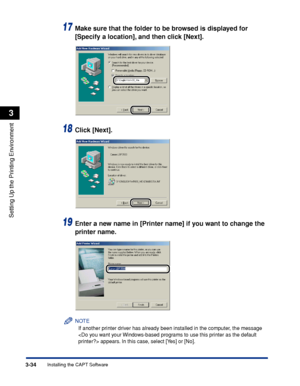 Page 1633-34Installing the CAPT Software
Setting Up the Printing Environment
3
17Make sure that the folder to be browsed is displayed for 
[Specify a location], and then click [Next].
18Click [Next].
19Enter a new name in [Printer name] if you want to change the 
printer name.
NOTE
If another printer driver has already been installed in the computer, the message 
 appears. In this case, select [Yes] or [No].
 