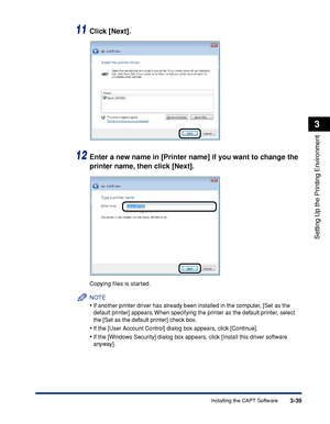 Page 1683-39Installing the CAPT Software
Setting Up the Printing Environment
3
11Click [Next].
12Enter a new name in [Printer name] if you want to change the 
printer name, then click [Next].
Copying ﬁles is started.
NOTE
•If another printer driver has already been installed in the computer, [Set as the 
default printer] appears. When specifying the printer as the default printer, select 
the [Set as the default printer] check box.
•If the [User Account Control] dialog box appears, click [Continue].
•If the...