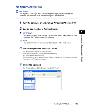 Page 1703-41Installing the CAPT Software
Setting Up the Printing Environment
3
For Windows XP/Server 2003
IMPORTANT
When printing a test page, make sure that the printer is properly connected to the 
computer and the printer is ON before installing the CAPT software.
1Turn the computer on and start up Windows XP/Server 2003.
2Log on as a member of Administrators.
IMPORTANT
If a Wizard appears by the Plug and Play automatic setup, click [Cancel], and then 
install the CAPT software using this procedure.
NOTE
Full...