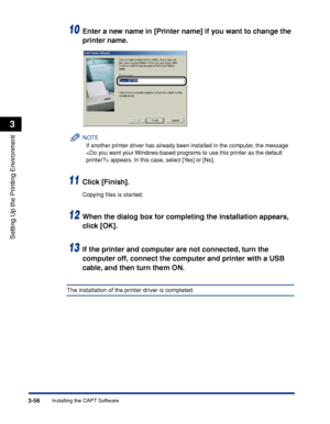 Page 1853-56Installing the CAPT Software
Setting Up the Printing Environment
3
10Enter a new name in [Printer name] if you want to change the 
printer name.
NOTE
If another printer driver has already been installed in the computer, the message 
 appears. In this case, select [Yes] or [No].
11Click [Finish].
Copying ﬁles is started.
12When the dialog box for completing the installation appears, 
click [OK].
13If the printer and computer are not connected, turn the 
computer off, connect the computer and printer...