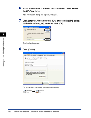 Page 1993-70Printing from a Network Computer by Sharing the Printer on a Network
Setting Up the Printing Environment
3
6Insert the supplied LBP3500 User Software CD-ROM into 
the CD-ROM drive.
If the [Insert Disk] dialog box appears, click [OK].
7Click [Browse]. When your CD-ROM drive is drive [D:], select 
[D:\English\Win98_Me], and then click [OK].
Copying ﬁles is started.
8Click [Close].
The printer icon changes to the shared printer icon.
 