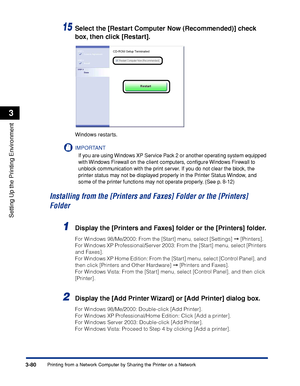 Page 2093-80Printing from a Network Computer by Sharing the Printer on a Network
Setting Up the Printing Environment
3
15Select the [Restart Computer Now (Recommended)] check 
box, then click [Restart].
Windows restarts.
IMPORTANT
If you are using Windows XP Service Pack 2 or another operating system equipped 
with Windows Firewall on the client computers, conﬁgure Windows Firewall to 
unblock communication with the print server. If you do not clear the block, the 
printer status may not be displayed properly in...