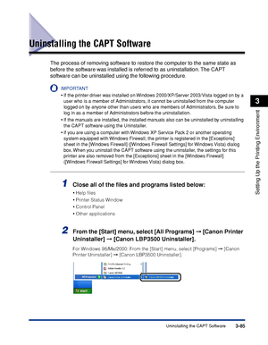 Page 2143-85Uninstalling the CAPT Software
Setting Up the Printing Environment
3
Uninstalling the CAPT Software
The process of removing software to restore the computer to the same state as 
before the software was installed is referred to as uninstallation. The CAPT 
software can be uninstalled using the following procedure.
IMPORTANT
•If the printer driver was installed on Windows 2000/XP/Server 2003/Vista logged on by a 
user who is a member of Administrators, it cannot be uninstalled from the computer...