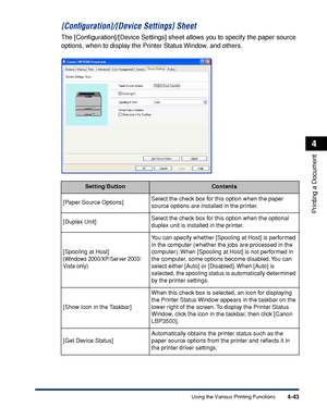 Page 2604-43
Printing a Document
4
Using the Various Printing Functions
[Conﬁguration]/[Device Settings] Sheet
The [Conﬁguration]/[Device Settings] sheet allows you to specify the paper source 
options, when to display the Printer Status Window, and others.
Setting/ButtonContents
[Paper Source Options]Select the check box for this option when the paper 
source options are installed in the printer.
[Duplex Unit]Select the check box for this option when the optional 
duplex unit is installed in the printer....