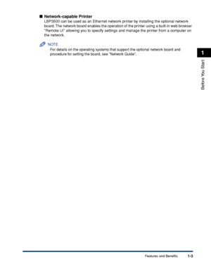 Page 281-3
Before You  Start
1
Features and Benefits
■Network-capable Printer
LBP3500 can be used as an Ethernet network printer by installing the optional network 
board. The network board enables the operation of the printer using a built-in web browser 
Remote UI allowing you to specify settings and manage the printer from a computer on 
the network.
NOTE
For details on the operating systems that support the optional network board and 
procedure for setting the board, see Network Guide.
 