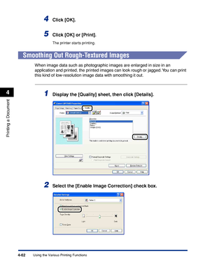 Page 2794-62
Printing a Document
Using the Various Printing Functions
4
4Click [OK].
5Click [OK] or [Print].
The printer starts printing.
Smoothing Out Rough-Textured Images
When image data such as photographic images are enlarged in size in an 
application and printed, the printed images can look rough or jagged. You can print 
this kind of low-resolution image data with smoothing it out.
1Display the [Quality] sheet, then click [Details].
2Select the [Enable Image Correction] check box.
 