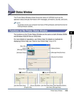 Page 3024-85Printer Status Window
Printing a Document
4
Printer Status Window
The Printer Status Window shows the printer status of LBP3500 (such as the 
operation status and job information) with messages, animations, sounds, and icons.
NOTE
To activate a sound, your computer must have a PCM synthesizer, and have the driver for 
PCM synthesizer installed.
Functions on the Printer Status Window
The functions on the Printer Status Window are the same on both Windows 98/Me 
and Windows 2000/XP/Server 2003/Vista....