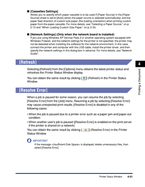 Page 3084-91
Printing a Document
4
Printer Status Window
■[Cassettes Settings]
Allows you to specify which paper cassette is to be used if [Paper Source] in the [Paper 
Source] sheet is set to [Auto] (when the paper source is selected automatically) and the 
paper feed direction of custom size paper (the loading orientation) when printing custom 
paper from the paper cassette. For more details, see Selecting a Paper Source, on p. 
2-13 and When Loading Custom Size Paper, on p. 2-34.
■[Network Settings] (Only...