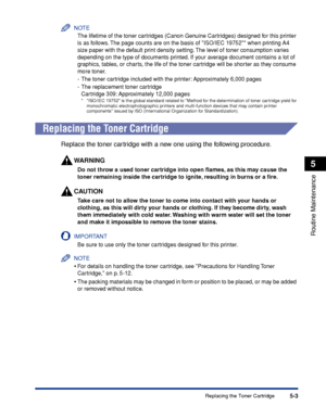 Page 3145-3
Routine Maintenance
5
Replacing the Toner Cartridge
NOTE
The lifetime of the toner cartridges (Canon Genuine Cartridges) designed for this printer 
is as follows. The page counts are on the basis of ISO/IEC 19752* when printing A4 
size paper with the default print density setting. The level of toner consumption varies 
depending on the type of documents printed. If your average document contains a lot of 
graphics, tables, or charts, the life of the toner cartridge will be shorter as they consume...