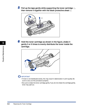 Page 3195-8
Routine Maintenance
5
Replacing the Toner Cartridge
5Pull up the tape gently while supporting the toner cartridge a, 
then remove it together with the black protective sheet 
b.
6Hold the toner cartridge as shown in the ﬁgure, shake it 
gently 5 or 6 times to evenly distribute the toner inside the 
cartridge.
IMPORTANT
•If toner is not distributed evenly, this may result in deterioration in print quality. Be 
sure to carry out this procedure properly.
•Be sure to shake the toner cartridge gently. If...