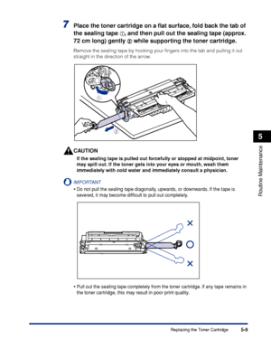 Page 3205-9
Routine Maintenance
5
Replacing the Toner Cartridge
7Place the toner cartridge on a ﬂat surface, fold back the tab of 
the sealing tape 
aa a a, and then pull out the sealing tape (approx. 
72 cm long) gently 
bb b b while supporting the toner cartridge.
Remove the sealing tape by hooking your ﬁngers into the tab and pulling it out 
straight in the direction of the arrow.
CAUTION
If the sealing tape is pulled out forcefully or stopped at midpoint, toner 
may spill out. If the toner gets into your...