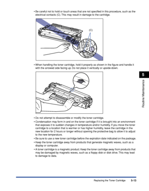 Page 3245-13
Routine Maintenance
5
Replacing the Toner Cartridge •
Be careful not to hold or touch areas that are not speciﬁed in this procedure, such as the 
electrical contacts (C). This may result in damage to the cartridge.
•When handling the toner cartridge, hold it properly as shown in the ﬁgure and handle it 
with the arrowed side facing up. Do not place it vertically or upside-down.
•Do not attempt to disassemble or modify the toner cartridge.
•Condensation may form in and on the toner cartridge if it is...