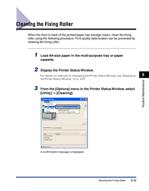 Page 3265-15Cleaning the Fixing Roller
Routine Maintenance
5
Cleaning the Fixing Roller
When the front or back of the printed paper has smudge marks, clean the ﬁxing 
roller using the following procedure. Print quality deterioration can be prevented by 
cleaning the ﬁxing roller.
1Load A4-size paper in the multi-purpose tray or paper 
cassette.
2Display the Printer Status Window.
For details on methods for displaying the Printer Status Window, see Displaying 
the Printer Status Window, on p. 4-87.
3From the...