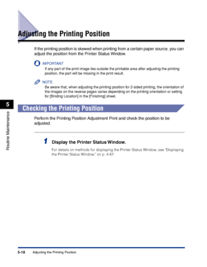 Page 3295-18Adjusting the Printing Position
Routine Maintenance
5
Adjusting the Printing Position
If the printing position is skewed when printing from a certain paper source, you can 
adjust the position from the Printer Status Window.
IMPORTANT
If any part of the print image lies outside the printable area after adjusting the printing 
position, the part will be missing in the print result.
NOTE
Be aware that, when adjusting the printing position for 2-sided printing, the orientation of 
the images on the...