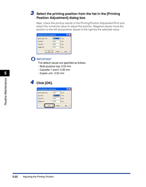 Page 3335-22
Routine Maintenance
5
Adjusting the Printing Position
3Select the printing position from the list in the [Printing 
Position Adjustment] dialog box.
Next, check the printout results of the Printing Position Adjustment Print and 
select the numerical value to adjust the position. Negative values move the 
position to the left and positive values to the right by the selected value.
IMPORTANT
The default values are speciﬁed as follows.
-Multi-purpose tray: 0.52 mm
-Cassette 1 and 2: 0.69 mm
-Duplex...