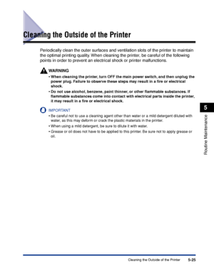 Page 3365-25Cleaning the Outside of the Printer
Routine Maintenance
5
Cleaning the Outside of the Printer
Periodically clean the outer surfaces and ventilation slots of the printer to maintain 
the optimal printing quality. When cleaning the printer, be careful of the following 
points in order to prevent an electrical shock or printer malfunctions.
WARNING
•When cleaning the printer, turn OFF the main power switch, and then unplug the 
power plug. Failure to observe these steps may result in a ﬁre or electrical...